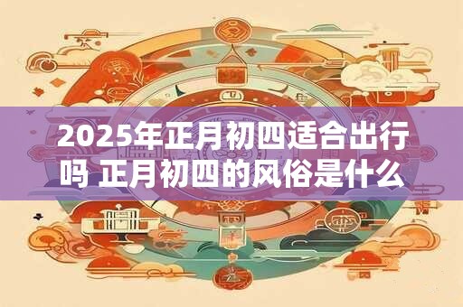 2025年正月初四适合出行吗 正月初四的风俗是什么 2025年正月初四适合出行吗 正月初四的风俗是什么