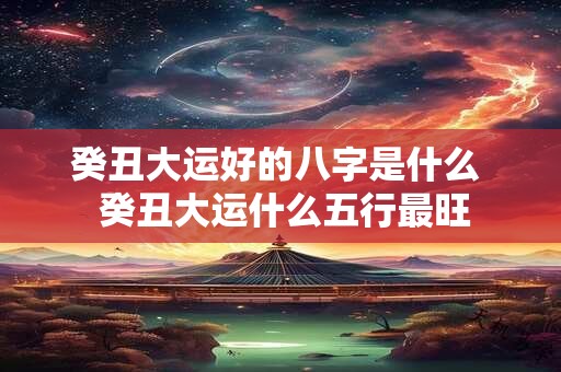 癸丑大运好的八字是什么 癸丑大运什么五行最旺 癸丑大运好的八字是什么 癸丑大运什么五行最旺