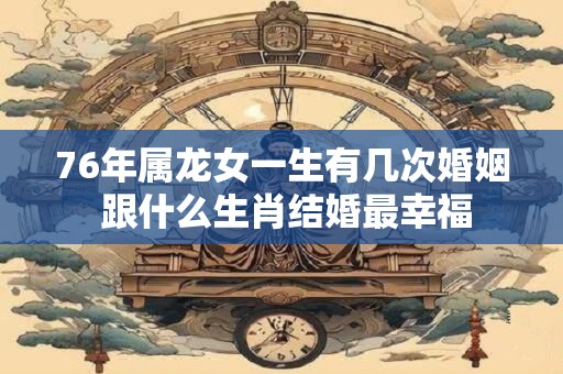 76年属龙女一生有几次婚姻 跟什么生肖结婚最幸福 76年属龙女一生有几次婚姻 跟什么生肖结婚最幸福