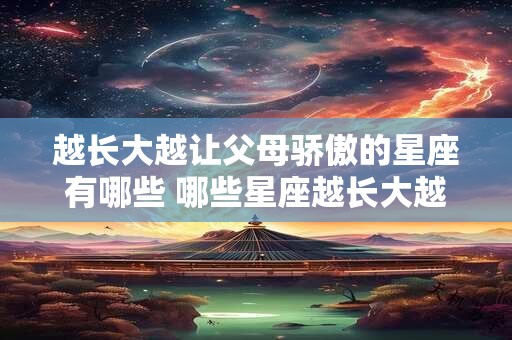 越长大越让父母骄傲的星座有哪些 哪些星座越长大越让父母骄傲