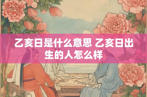 乙亥日是什么意思 乙亥日出生的人怎么样