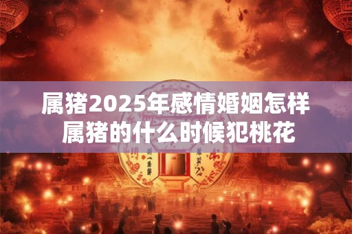属猪2025年感情婚姻怎样 属猪的什么时候犯桃花
