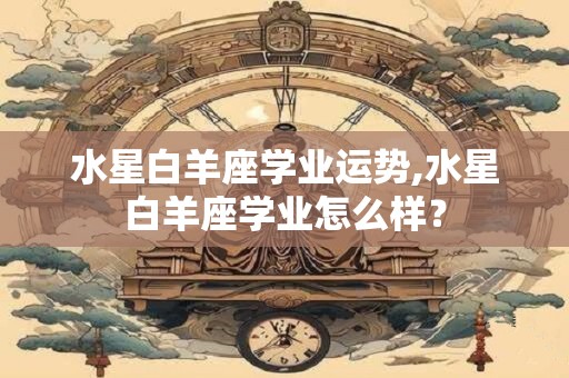 水星白羊座学业运势,水星白羊座学业怎么样？