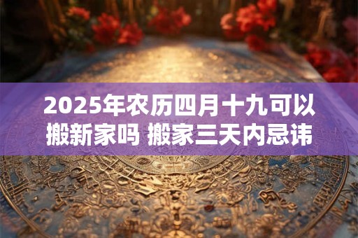 2025年农历四月十九可以搬新家吗 搬家三天内忌讳 2025年农历四月十九可以搬新家吗 搬家三天内忌讳