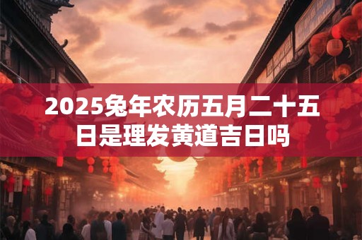 2025兔年农历五月二十五日是理发黄道吉日吗