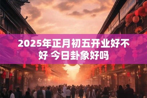 2025年正月初五开业好不好 今日卦象好吗
