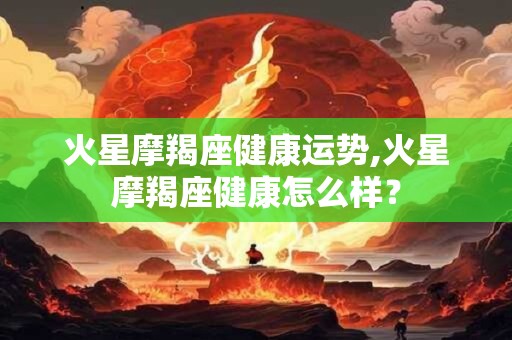 火星摩羯座健康运势,火星摩羯座健康怎么样？