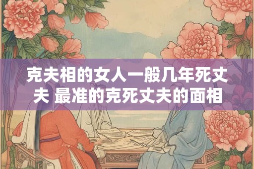 克夫相的女人一般几年死丈夫 最准的克死丈夫的面相 克夫相的女人一般几年死丈夫 最准的克死丈夫的面相