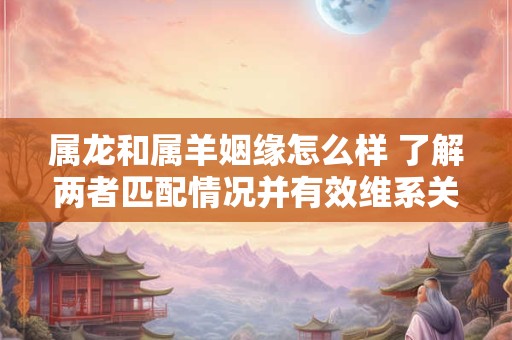 属龙和属羊姻缘怎么样 了解两者匹配情况并有效维系关系的方法