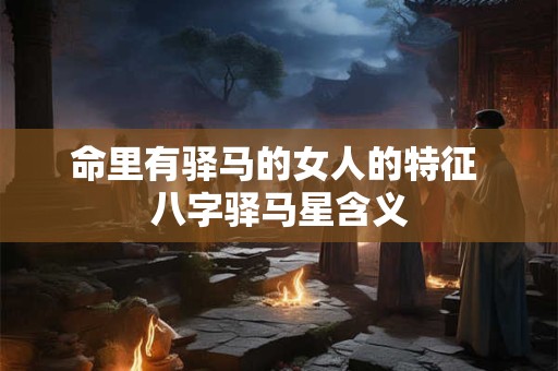 命里有驿马的女人的特征 八字驿马星含义