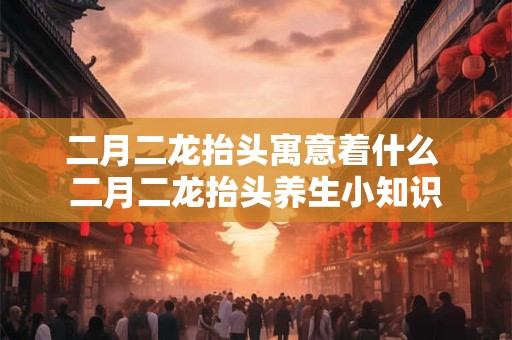 二月二龙抬头寓意着什么 二月二龙抬头养生小知识