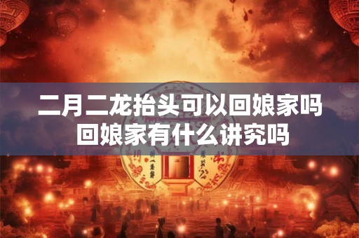 二月二龙抬头可以回娘家吗 回娘家有什么讲究吗 二月二龙抬头可以回娘家吗 回娘家有什么讲究吗