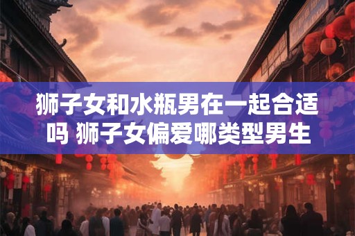 狮子女和水瓶男在一起合适吗 狮子女偏爱哪类型男生 狮子女和水瓶男在一起合适吗 狮子女偏爱哪类型男生