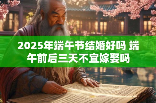 2025年端午节结婚好吗 端午前后三天不宜嫁娶吗