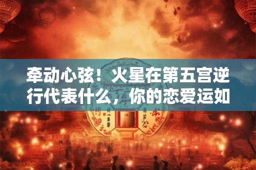 牵动心弦！火星在第五宫逆行代表什么，你的恋爱运如何
