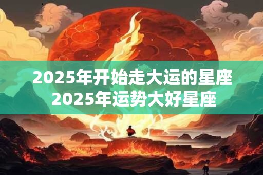 2025年开始走大运的星座 2025年运势大好星座
