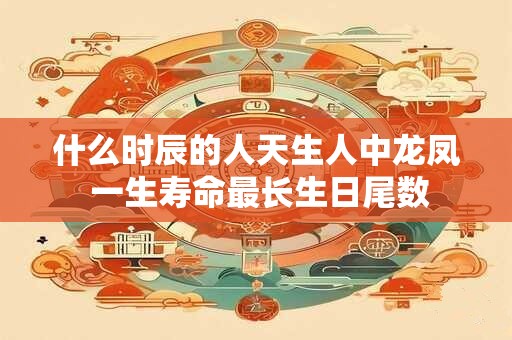 什么时辰的人天生人中龙凤 一生寿命最长生日尾数 什么时辰的人天生人中龙凤 一生寿命最长生日尾数