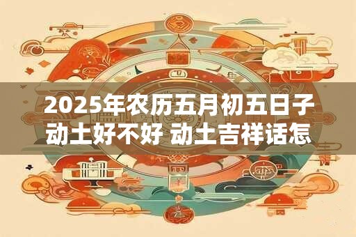 2025年农历五月初五日子动土好不好 动土吉祥话怎么说 2025年农历五月初五日子动土好不好 动土吉祥话怎么说