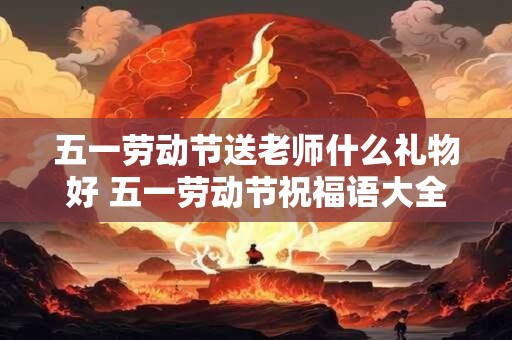 五一劳动节送老师什么礼物好 五一劳动节祝福语大全