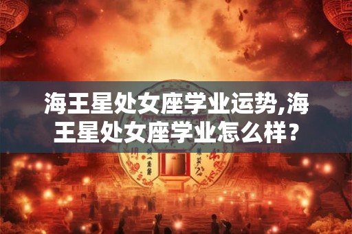 海王星处女座学业运势,海王星处女座学业怎么样？