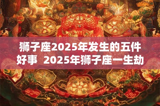 狮子座2025年发生的五件好事  2025年狮子座一生劫难