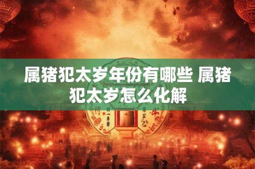 属猪犯太岁年份有哪些 属猪犯太岁怎么化解