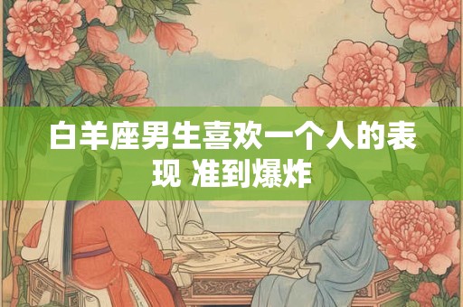 白羊座男生喜欢一个人的表现 准到爆炸 白羊座男生喜欢一个人的表现 准到爆炸