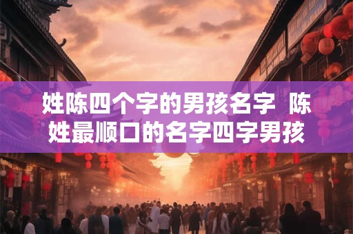 姓陈四个字的男孩名字  陈姓最顺口的名字四字男孩