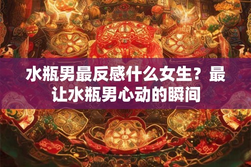 水瓶男最反感什么女生？最让水瓶男心动的瞬间