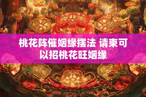 桃花阵催姻缘摆法 请柬可以招桃花旺姻缘
