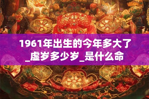 1961年出生的今年多大了_虚岁多少岁_是什么命