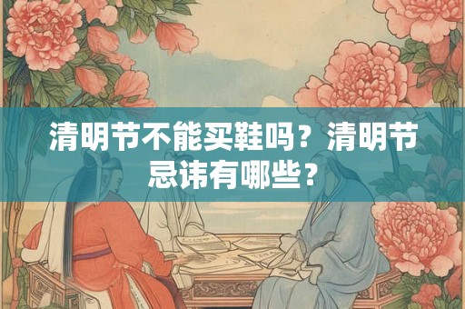 清明节不能买鞋吗？清明节忌讳有哪些？