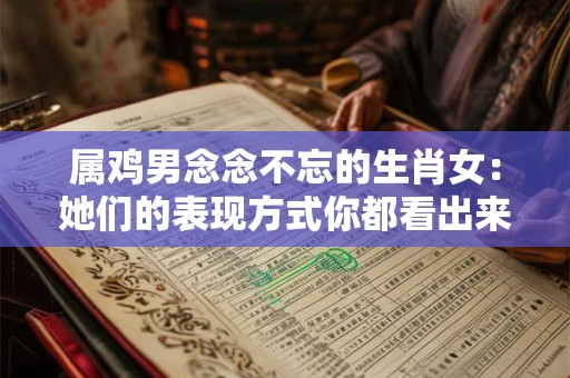 属鸡男念念不忘的生肖女：她们的表现方式你都看出来了吗