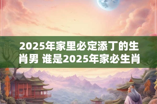 2025年家里必定添丁的生肖男 谁是2025年家必生肖男