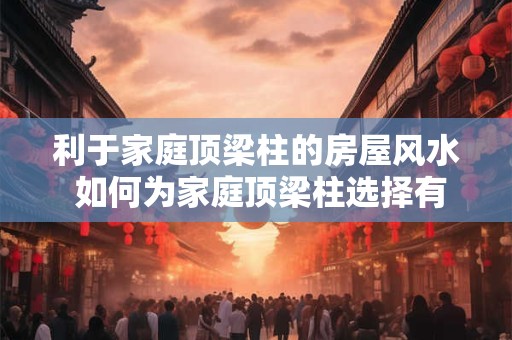 利于家庭顶梁柱的房屋风水 如何为家庭顶梁柱选择有利的房屋风水