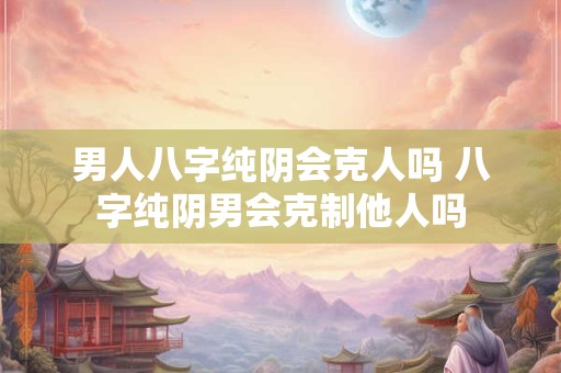 男人八字纯阴会克人吗 八字纯阴男会克制他人吗