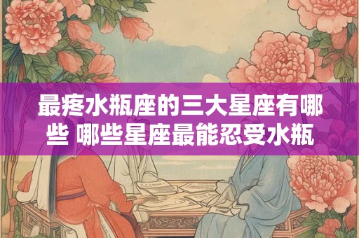 最疼水瓶座的三大星座有哪些 哪些星座最能忍受水瓶座的伤害