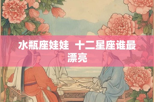 水瓶座娃娃  十二星座谁最漂亮