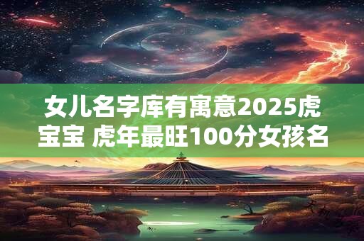 女儿名字库有寓意2025虎宝宝 虎年最旺100分女孩名字