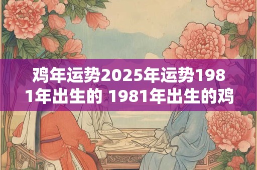 鸡年运势2025年运势1981年出生的 1981年出生的鸡年人2025年运势如何