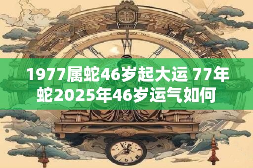 1977属蛇46岁起大运 77年蛇2025年46岁运气如何