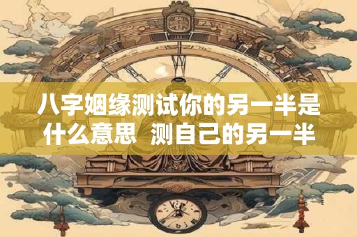八字姻缘测试你的另一半是什么意思  测自己的另一半
