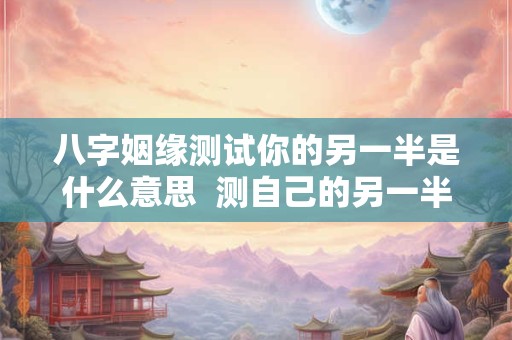八字姻缘测试你的另一半是什么意思  测自己的另一半