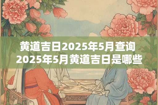 黄道吉日2025年5月查询 2025年5月黄道吉日是哪些