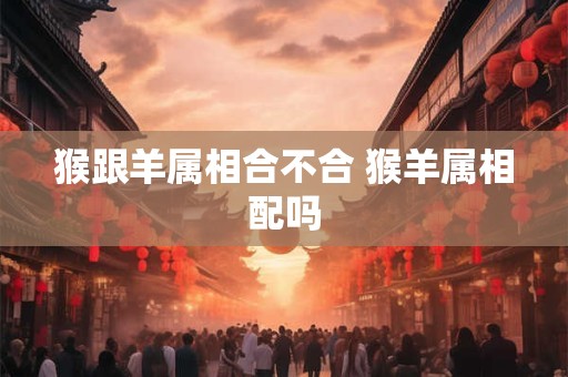 猴跟羊属相合不合 猴羊属相配吗
