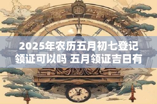 2025年农历五月初七登记领证可以吗 五月领证吉日有哪些