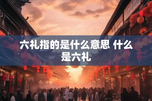 六礼指的是什么意思 什么是六礼