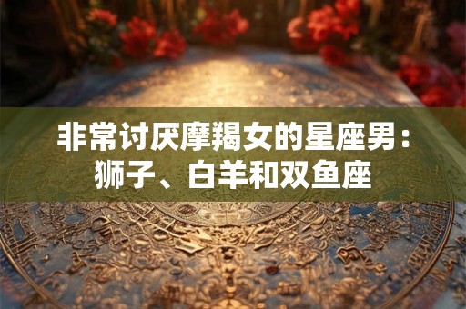 非常讨厌摩羯女的星座男：狮子、白羊和双鱼座