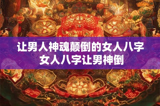 让男人神魂颠倒的女人八字 女人八字让男神倒