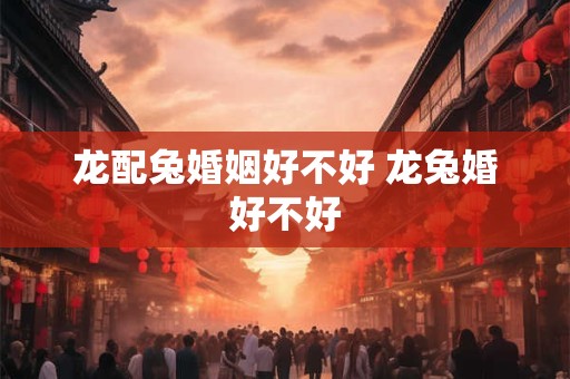 龙配兔婚姻好不好 龙兔婚好不好
